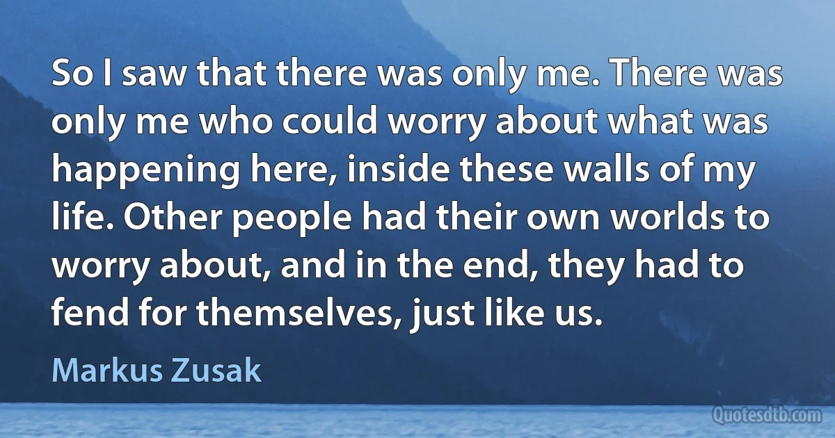 So I saw that there was only me. There was only me who could worry about what was happening here, inside these walls of my life. Other people had their own worlds to worry about, and in the end, they had to fend for themselves, just like us. (Markus Zusak)