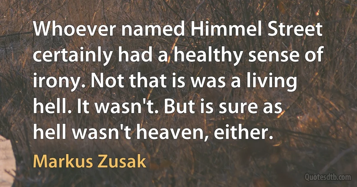 Whoever named Himmel Street certainly had a healthy sense of irony. Not that is was a living hell. It wasn't. But is sure as hell wasn't heaven, either. (Markus Zusak)