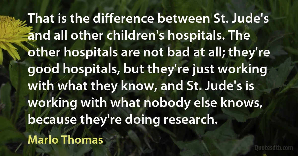 That is the difference between St. Jude's and all other children's hospitals. The other hospitals are not bad at all; they're good hospitals, but they're just working with what they know, and St. Jude's is working with what nobody else knows, because they're doing research. (Marlo Thomas)