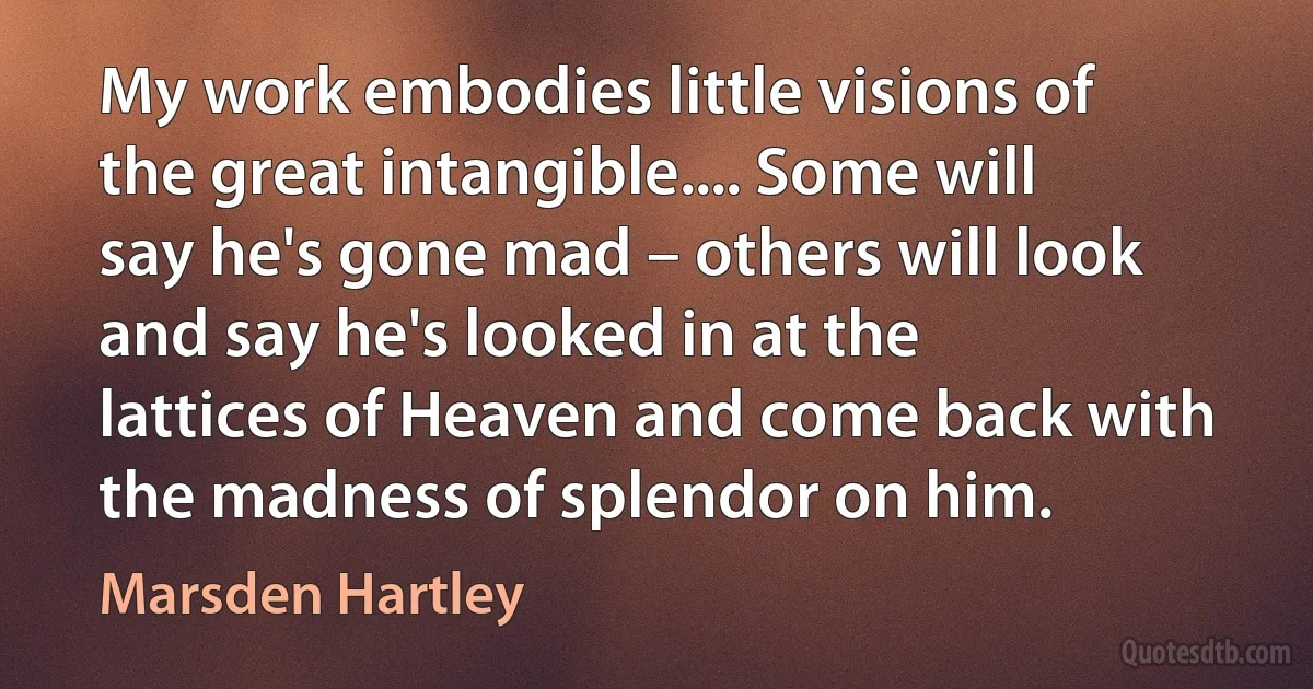 My work embodies little visions of the great intangible.... Some will say he's gone mad – others will look and say he's looked in at the lattices of Heaven and come back with the madness of splendor on him. (Marsden Hartley)