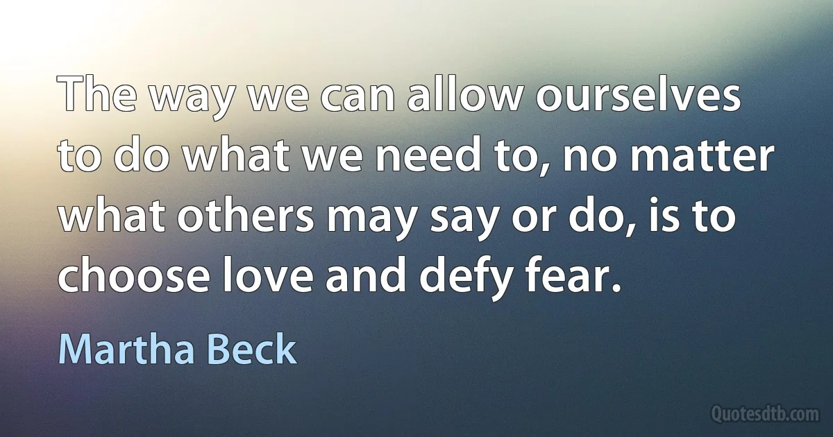 The way we can allow ourselves to do what we need to, no matter what others may say or do, is to choose love and defy fear. (Martha Beck)