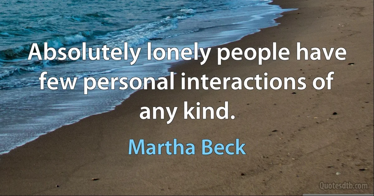 Absolutely lonely people have few personal interactions of any kind. (Martha Beck)