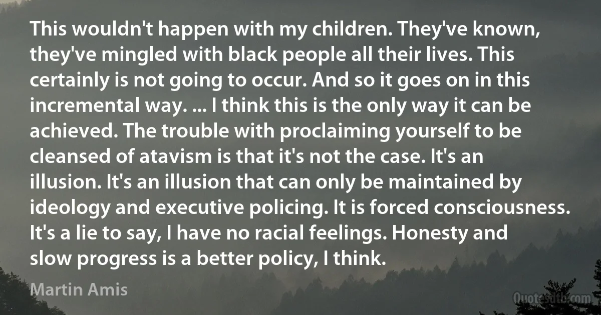 This wouldn't happen with my children. They've known, they've mingled with black people all their lives. This certainly is not going to occur. And so it goes on in this incremental way. ... I think this is the only way it can be achieved. The trouble with proclaiming yourself to be cleansed of atavism is that it's not the case. It's an illusion. It's an illusion that can only be maintained by ideology and executive policing. It is forced consciousness. It's a lie to say, I have no racial feelings. Honesty and slow progress is a better policy, I think. (Martin Amis)