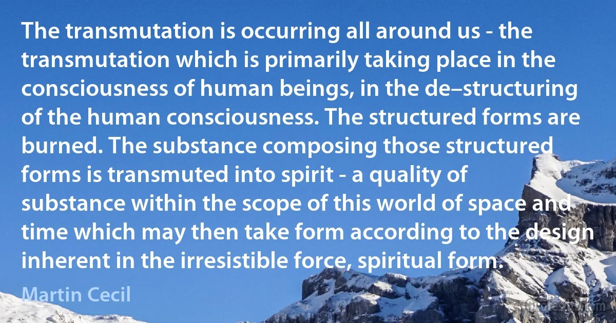 The transmutation is occurring all around us - the transmutation which is primarily taking place in the consciousness of human beings, in the de–structuring of the human consciousness. The structured forms are burned. The substance composing those structured forms is transmuted into spirit - a quality of substance within the scope of this world of space and time which may then take form according to the design inherent in the irresistible force, spiritual form. (Martin Cecil)