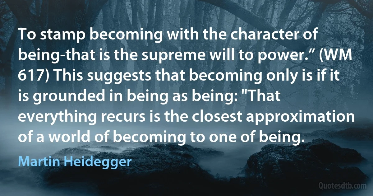 To stamp becoming with the character of being-that is the supreme will to power.” (WM 617) This suggests that becoming only is if it is grounded in being as being: "That everything recurs is the closest approximation of a world of becoming to one of being. (Martin Heidegger)