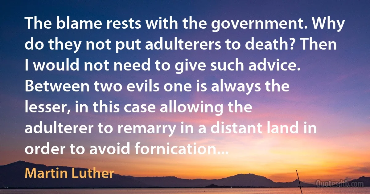 The blame rests with the government. Why do they not put adulterers to death? Then I would not need to give such advice. Between two evils one is always the lesser, in this case allowing the adulterer to remarry in a distant land in order to avoid fornication... (Martin Luther)