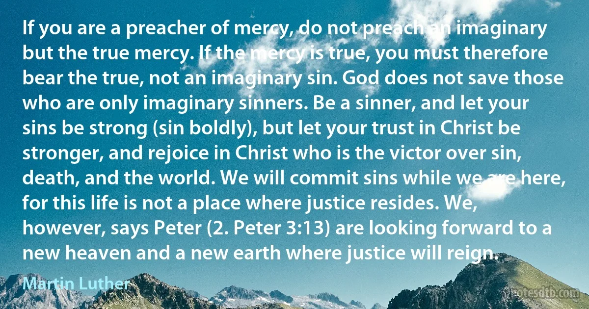 If you are a preacher of mercy, do not preach an imaginary but the true mercy. If the mercy is true, you must therefore bear the true, not an imaginary sin. God does not save those who are only imaginary sinners. Be a sinner, and let your sins be strong (sin boldly), but let your trust in Christ be stronger, and rejoice in Christ who is the victor over sin, death, and the world. We will commit sins while we are here, for this life is not a place where justice resides. We, however, says Peter (2. Peter 3:13) are looking forward to a new heaven and a new earth where justice will reign. (Martin Luther)