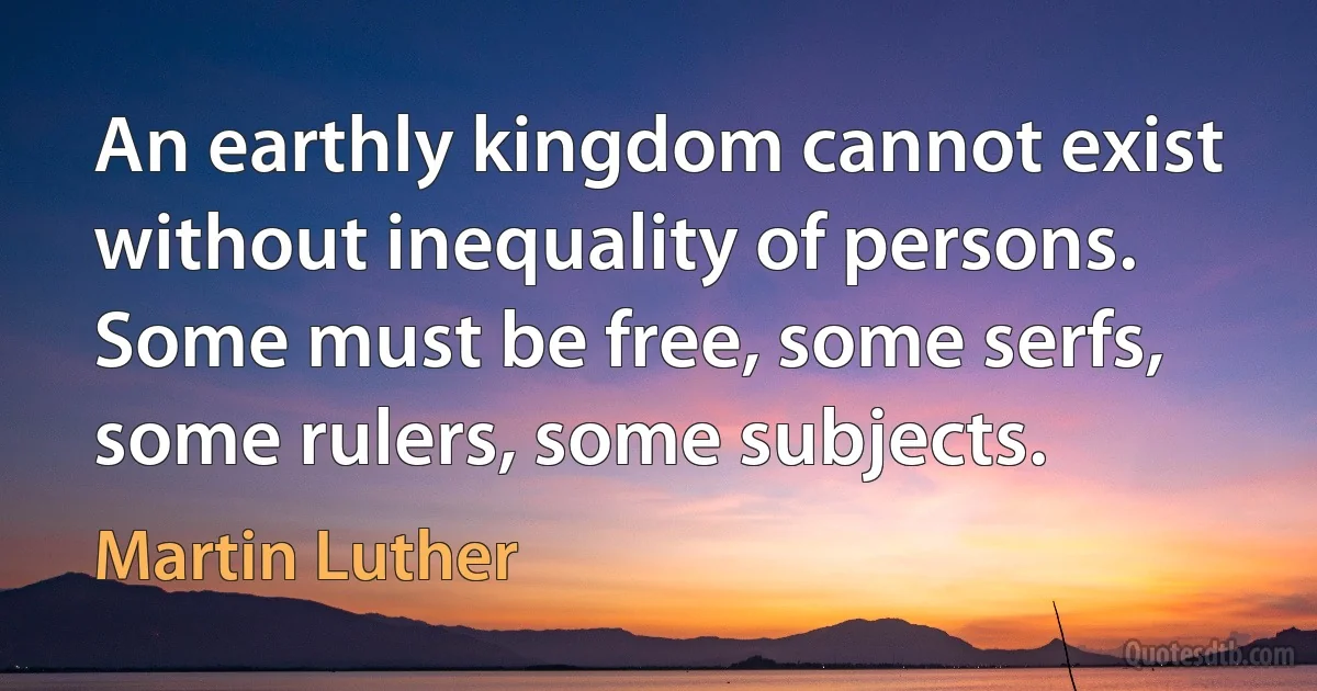 An earthly kingdom cannot exist without inequality of persons. Some must be free, some serfs, some rulers, some subjects. (Martin Luther)