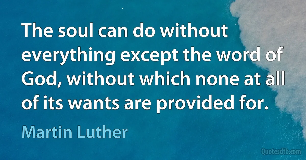 The soul can do without everything except the word of God, without which none at all of its wants are provided for. (Martin Luther)