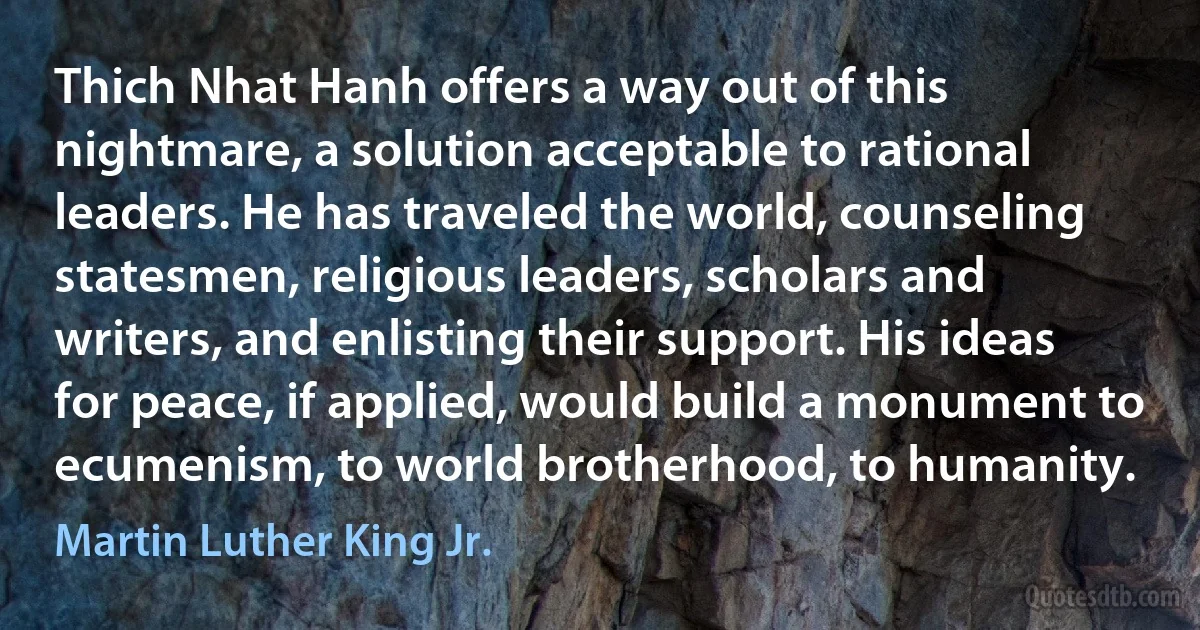 Thich Nhat Hanh offers a way out of this nightmare, a solution acceptable to rational leaders. He has traveled the world, counseling statesmen, religious leaders, scholars and writers, and enlisting their support. His ideas for peace, if applied, would build a monument to ecumenism, to world brotherhood, to humanity. (Martin Luther King Jr.)