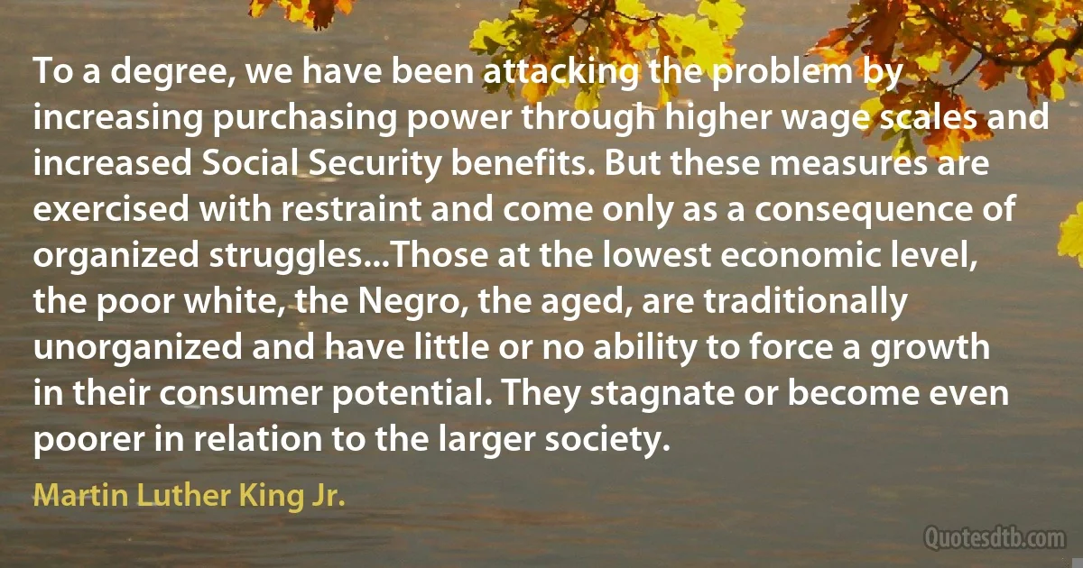 To a degree, we have been attacking the problem by increasing purchasing power through higher wage scales and increased Social Security benefits. But these measures are exercised with restraint and come only as a consequence of organized struggles...Those at the lowest economic level, the poor white, the Negro, the aged, are traditionally unorganized and have little or no ability to force a growth in their consumer potential. They stagnate or become even poorer in relation to the larger society. (Martin Luther King Jr.)