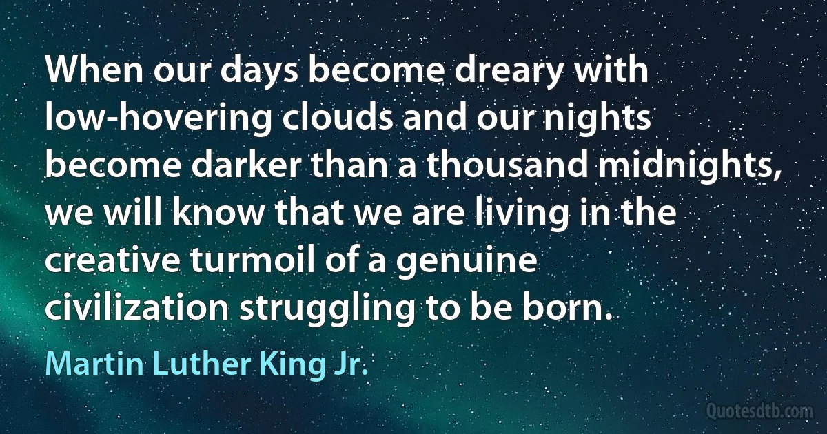 When our days become dreary with low-hovering clouds and our nights become darker than a thousand midnights, we will know that we are living in the creative turmoil of a genuine civilization struggling to be born. (Martin Luther King Jr.)