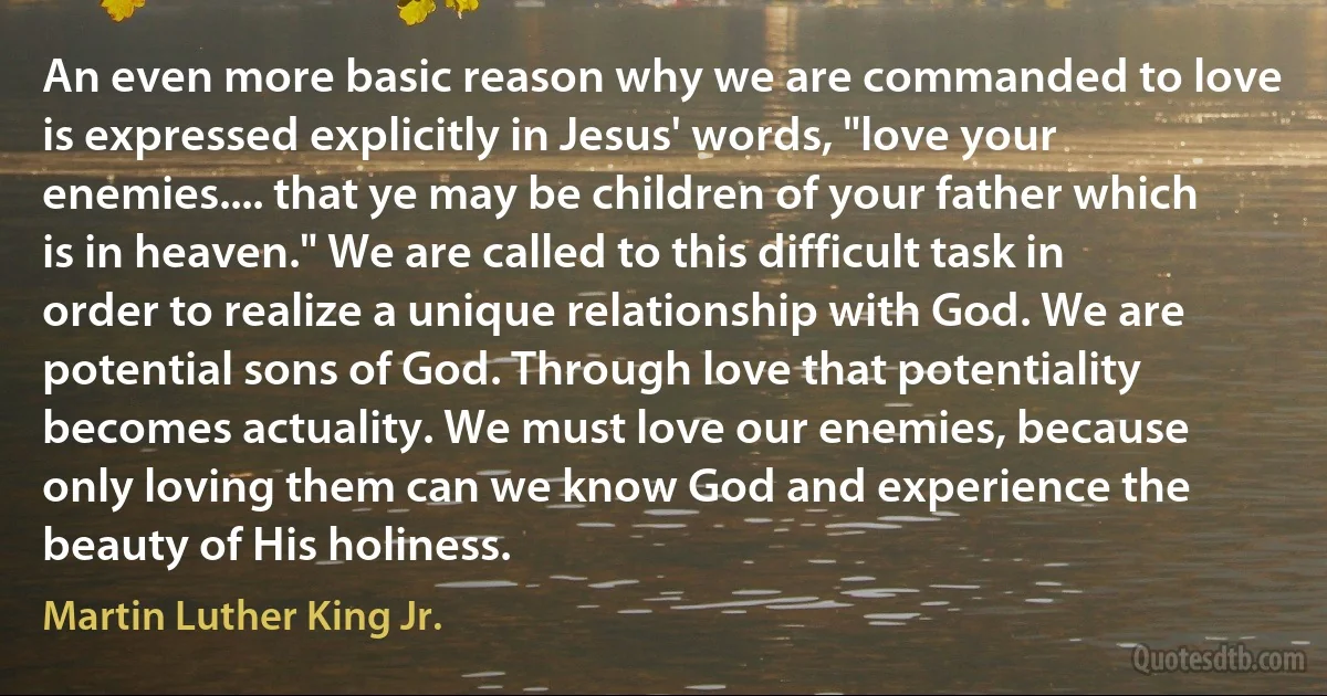 An even more basic reason why we are commanded to love is expressed explicitly in Jesus' words, "love your enemies.... that ye may be children of your father which is in heaven." We are called to this difficult task in order to realize a unique relationship with God. We are potential sons of God. Through love that potentiality becomes actuality. We must love our enemies, because only loving them can we know God and experience the beauty of His holiness. (Martin Luther King Jr.)