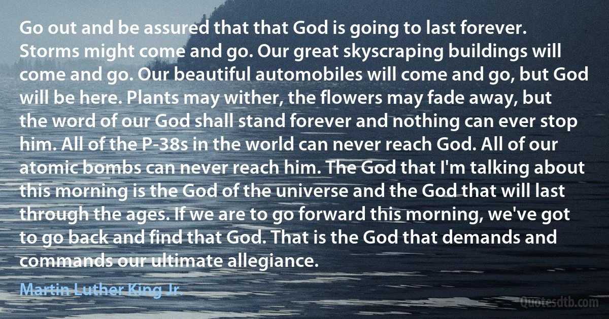 Go out and be assured that that God is going to last forever. Storms might come and go. Our great skyscraping buildings will come and go. Our beautiful automobiles will come and go, but God will be here. Plants may wither, the flowers may fade away, but the word of our God shall stand forever and nothing can ever stop him. All of the P-38s in the world can never reach God. All of our atomic bombs can never reach him. The God that I'm talking about this morning is the God of the universe and the God that will last through the ages. If we are to go forward this morning, we've got to go back and find that God. That is the God that demands and commands our ultimate allegiance. (Martin Luther King Jr.)