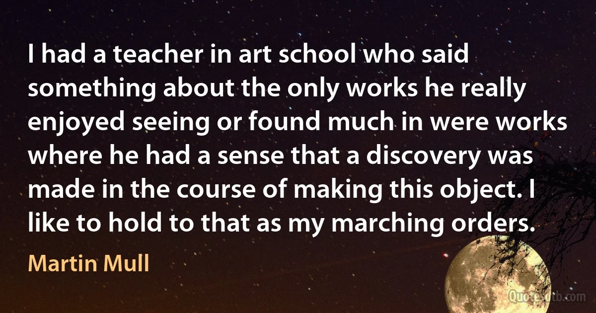 I had a teacher in art school who said something about the only works he really enjoyed seeing or found much in were works where he had a sense that a discovery was made in the course of making this object. I like to hold to that as my marching orders. (Martin Mull)