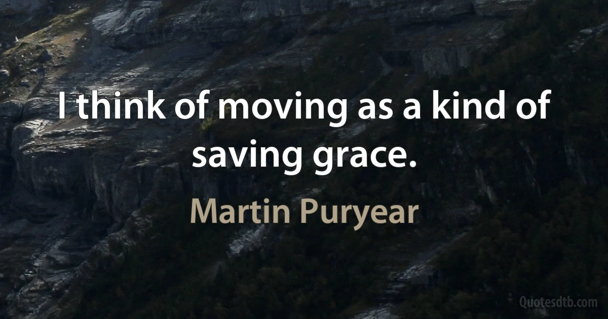 I think of moving as a kind of saving grace. (Martin Puryear)