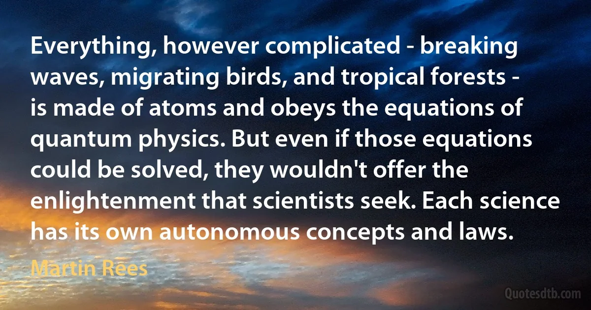 Everything, however complicated - breaking waves, migrating birds, and tropical forests - is made of atoms and obeys the equations of quantum physics. But even if those equations could be solved, they wouldn't offer the enlightenment that scientists seek. Each science has its own autonomous concepts and laws. (Martin Rees)