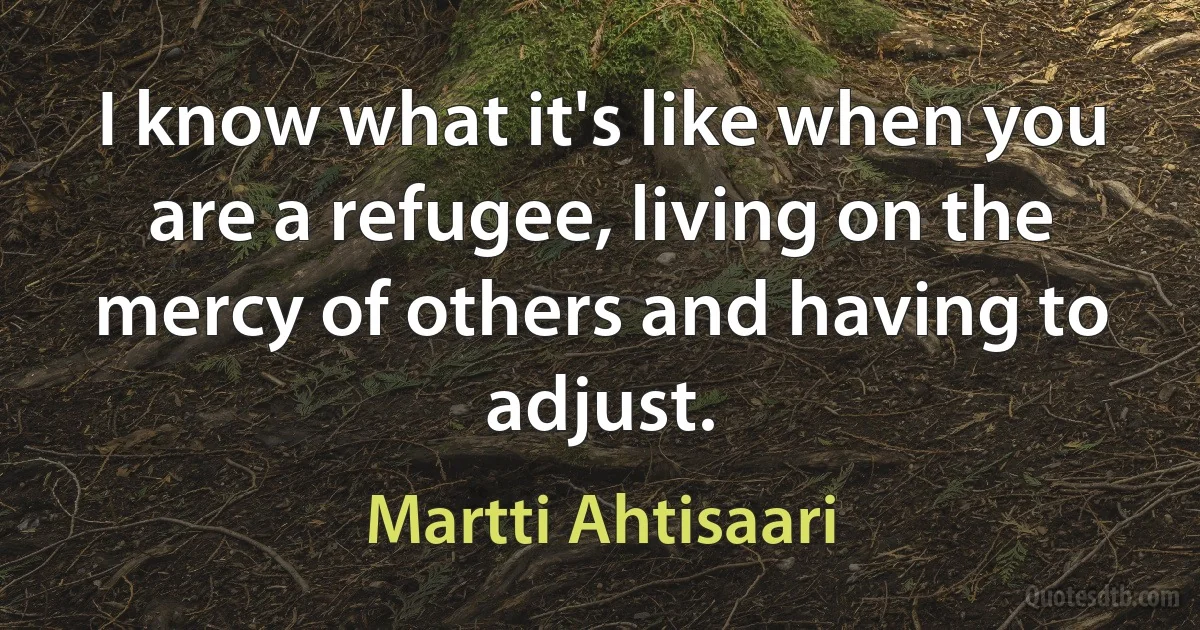 I know what it's like when you are a refugee, living on the mercy of others and having to adjust. (Martti Ahtisaari)