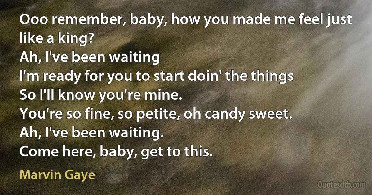 Ooo remember, baby, how you made me feel just like a king?
Ah, I've been waiting
I'm ready for you to start doin' the things
So I'll know you're mine.
You're so fine, so petite, oh candy sweet.
Ah, I've been waiting.
Come here, baby, get to this. (Marvin Gaye)