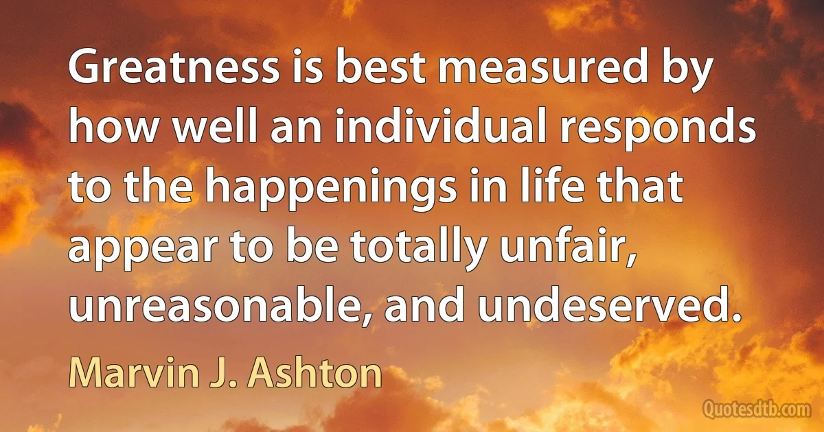 Greatness is best measured by how well an individual responds to the happenings in life that appear to be totally unfair, unreasonable, and undeserved. (Marvin J. Ashton)