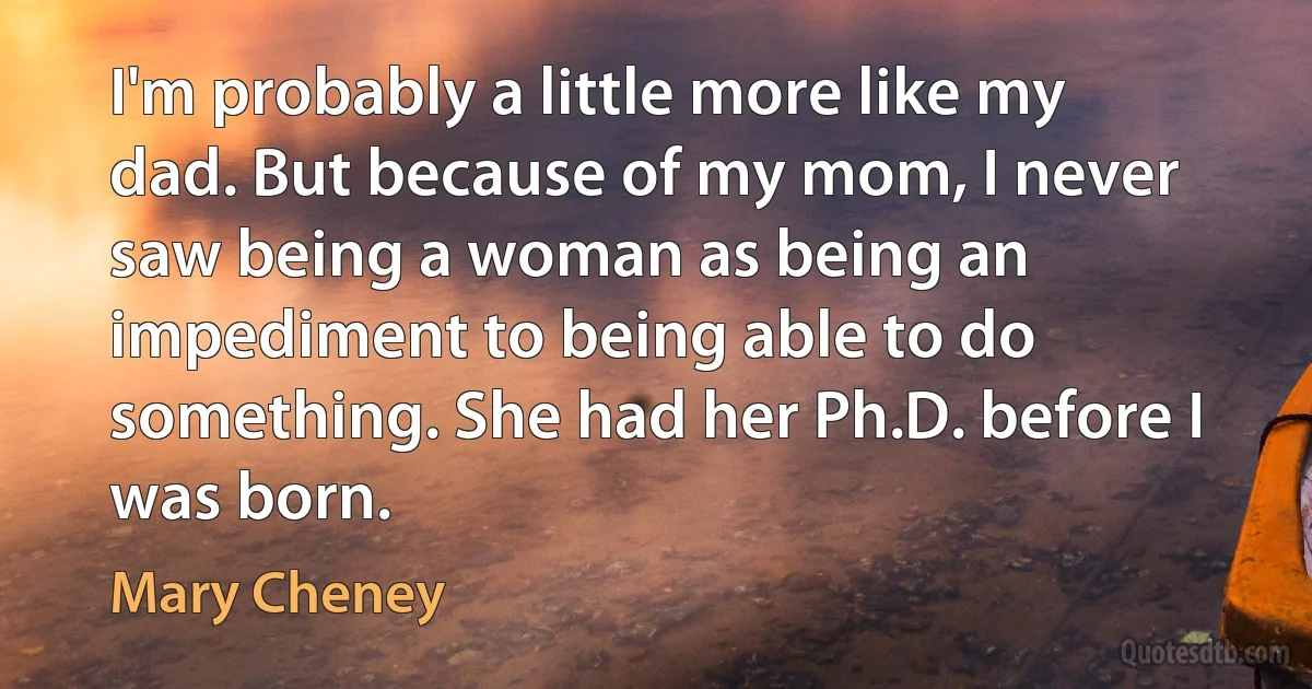 I'm probably a little more like my dad. But because of my mom, I never saw being a woman as being an impediment to being able to do something. She had her Ph.D. before I was born. (Mary Cheney)