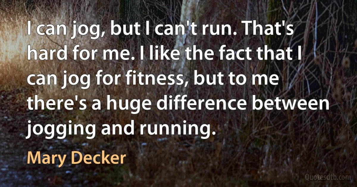 I can jog, but I can't run. That's hard for me. I like the fact that I can jog for fitness, but to me there's a huge difference between jogging and running. (Mary Decker)