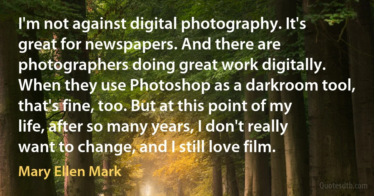 I'm not against digital photography. It's great for newspapers. And there are photographers doing great work digitally. When they use Photoshop as a darkroom tool, that's fine, too. But at this point of my life, after so many years, I don't really want to change, and I still love film. (Mary Ellen Mark)