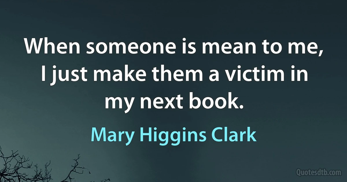 When someone is mean to me, I just make them a victim in my next book. (Mary Higgins Clark)