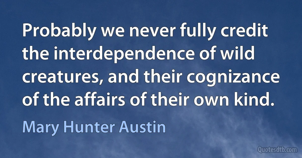 Probably we never fully credit the interdependence of wild creatures, and their cognizance of the affairs of their own kind. (Mary Hunter Austin)