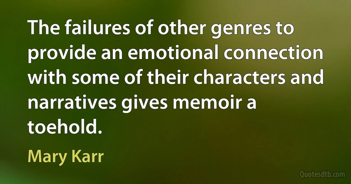 The failures of other genres to provide an emotional connection with some of their characters and narratives gives memoir a toehold. (Mary Karr)