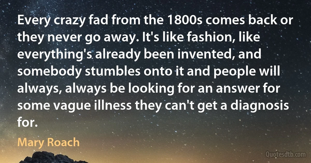 Every crazy fad from the 1800s comes back or they never go away. It's like fashion, like everything's already been invented, and somebody stumbles onto it and people will always, always be looking for an answer for some vague illness they can't get a diagnosis for. (Mary Roach)