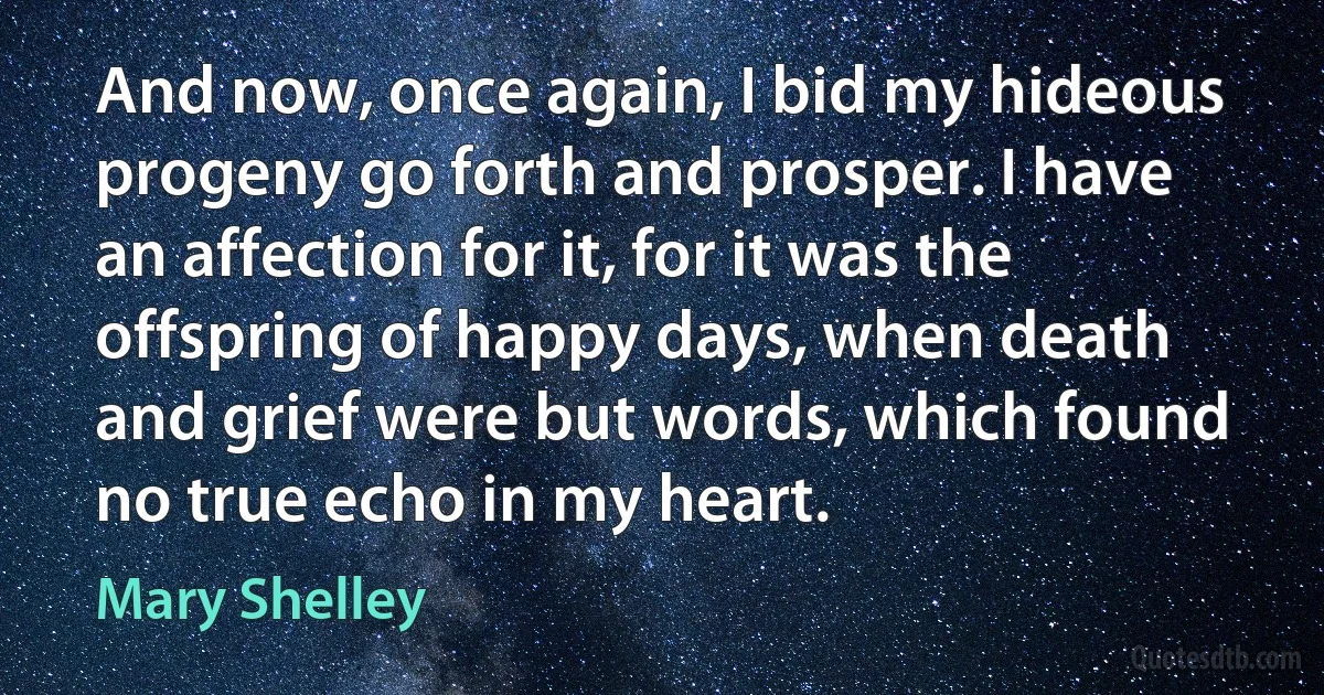 And now, once again, I bid my hideous progeny go forth and prosper. I have an affection for it, for it was the offspring of happy days, when death and grief were but words, which found no true echo in my heart. (Mary Shelley)