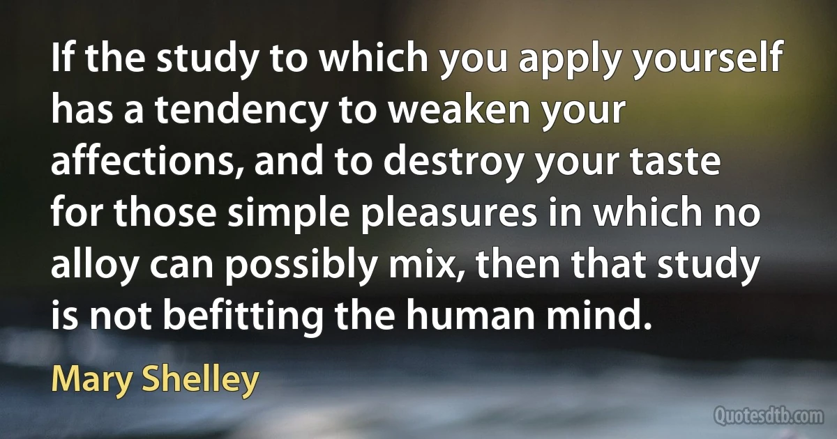 If the study to which you apply yourself has a tendency to weaken your affections, and to destroy your taste for those simple pleasures in which no alloy can possibly mix, then that study is not befitting the human mind. (Mary Shelley)