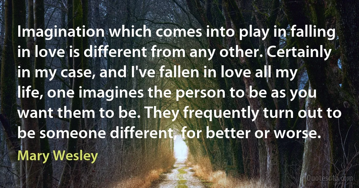 Imagination which comes into play in falling in love is different from any other. Certainly in my case, and I've fallen in love all my life, one imagines the person to be as you want them to be. They frequently turn out to be someone different, for better or worse. (Mary Wesley)