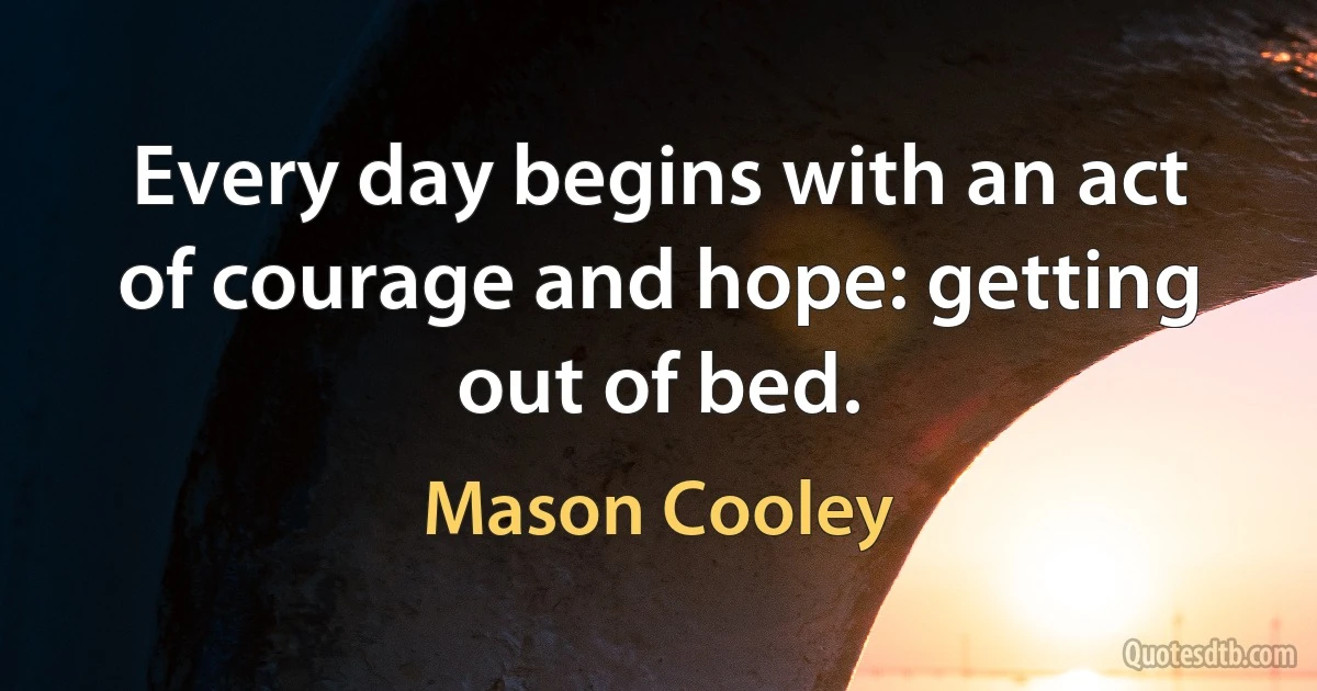 Every day begins with an act of courage and hope: getting out of bed. (Mason Cooley)