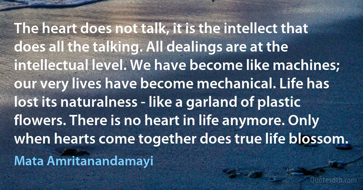 The heart does not talk, it is the intellect that does all the talking. All dealings are at the intellectual level. We have become like machines; our very lives have become mechanical. Life has lost its naturalness - like a garland of plastic flowers. There is no heart in life anymore. Only when hearts come together does true life blossom. (Mata Amritanandamayi)