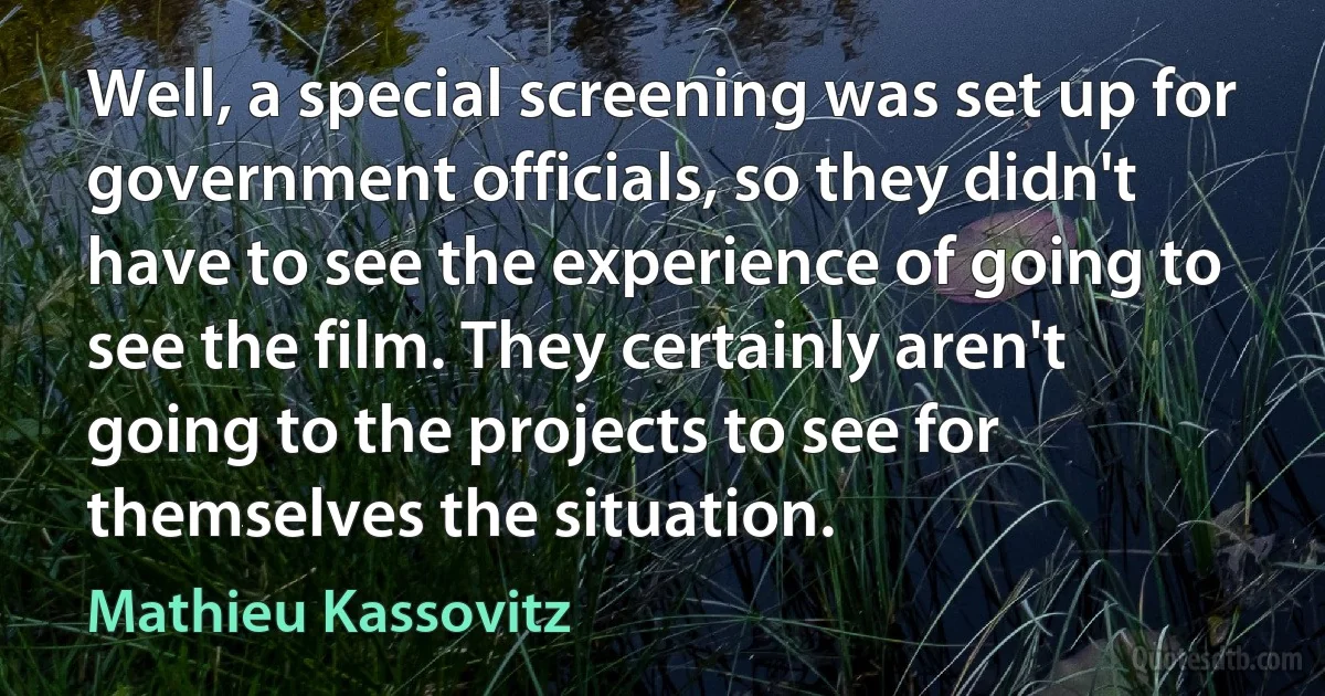 Well, a special screening was set up for government officials, so they didn't have to see the experience of going to see the film. They certainly aren't going to the projects to see for themselves the situation. (Mathieu Kassovitz)