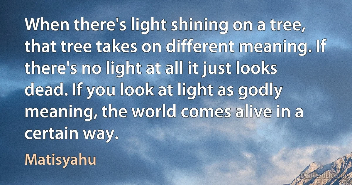 When there's light shining on a tree, that tree takes on different meaning. If there's no light at all it just looks dead. If you look at light as godly meaning, the world comes alive in a certain way. (Matisyahu)