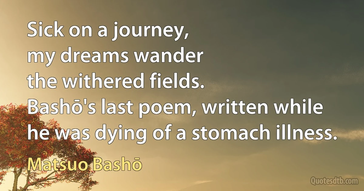 Sick on a journey,
my dreams wander
the withered fields.
Bashō's last poem, written while he was dying of a stomach illness. (Matsuo Bashō)