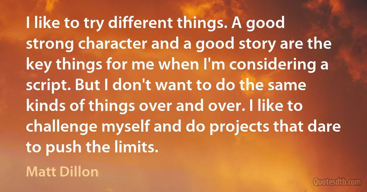 I like to try different things. A good strong character and a good story are the key things for me when I'm considering a script. But I don't want to do the same kinds of things over and over. I like to challenge myself and do projects that dare to push the limits. (Matt Dillon)