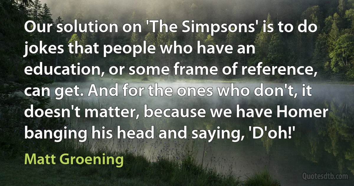 Our solution on 'The Simpsons' is to do jokes that people who have an education, or some frame of reference, can get. And for the ones who don't, it doesn't matter, because we have Homer banging his head and saying, 'D'oh!' (Matt Groening)