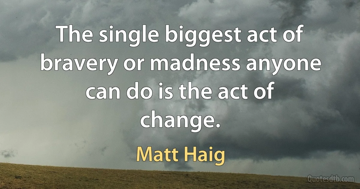 The single biggest act of bravery or madness anyone can do is the act of change. (Matt Haig)