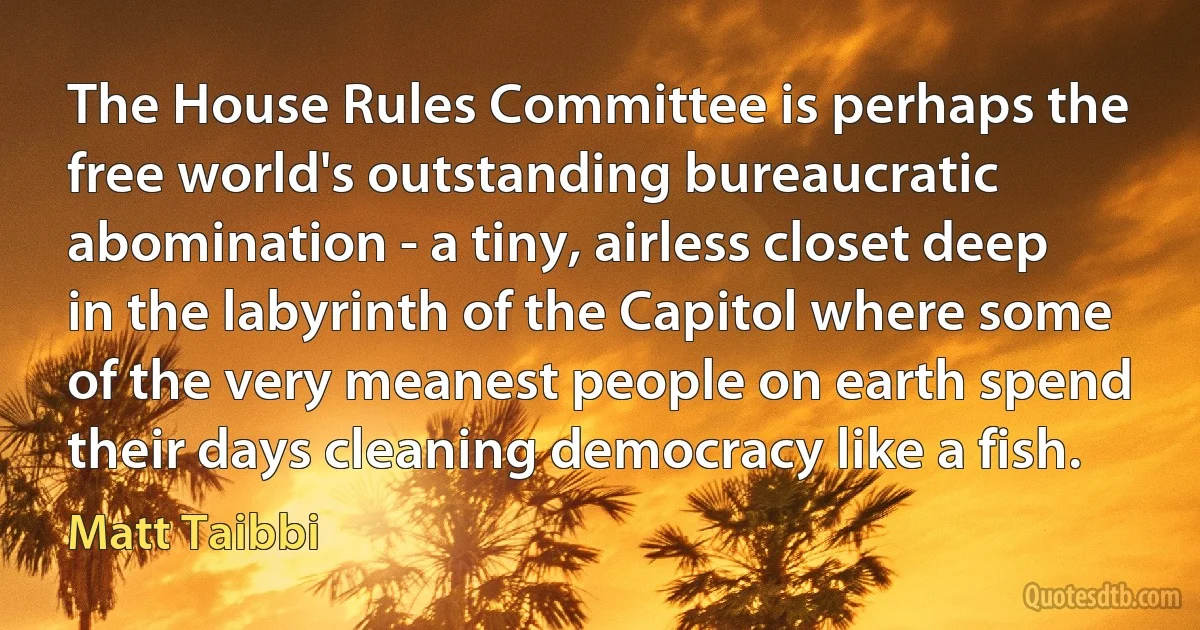 The House Rules Committee is perhaps the free world's outstanding bureaucratic abomination - a tiny, airless closet deep in the labyrinth of the Capitol where some of the very meanest people on earth spend their days cleaning democracy like a fish. (Matt Taibbi)