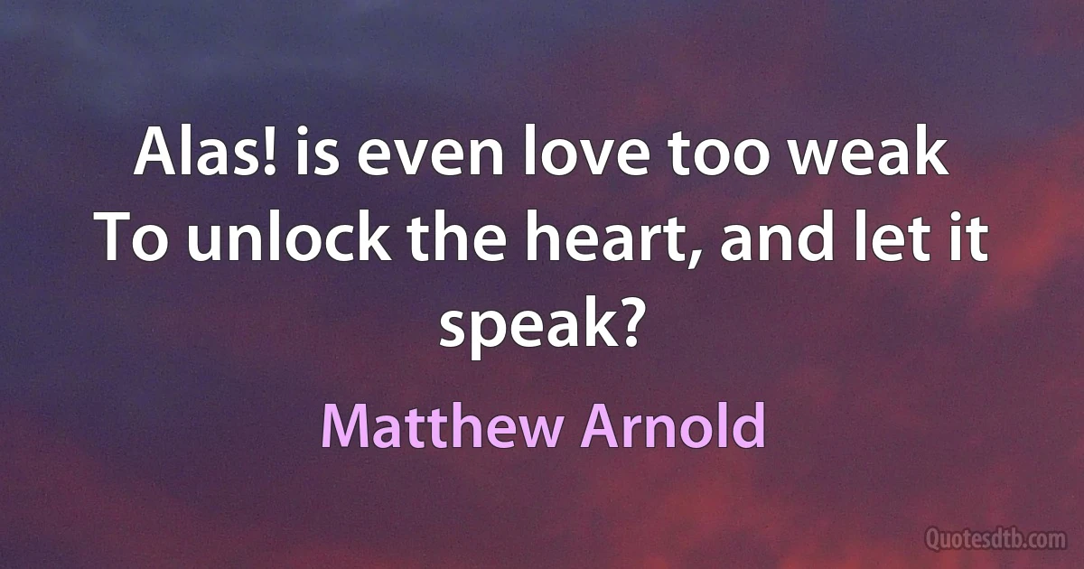 Alas! is even love too weak
To unlock the heart, and let it speak? (Matthew Arnold)