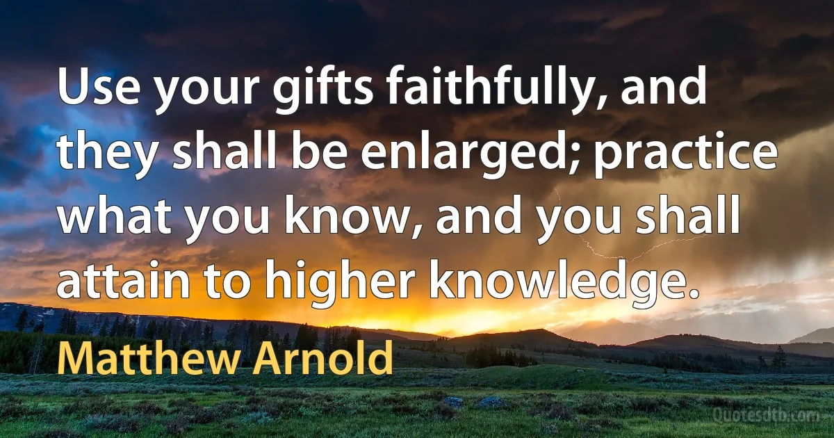 Use your gifts faithfully, and they shall be enlarged; practice what you know, and you shall attain to higher knowledge. (Matthew Arnold)