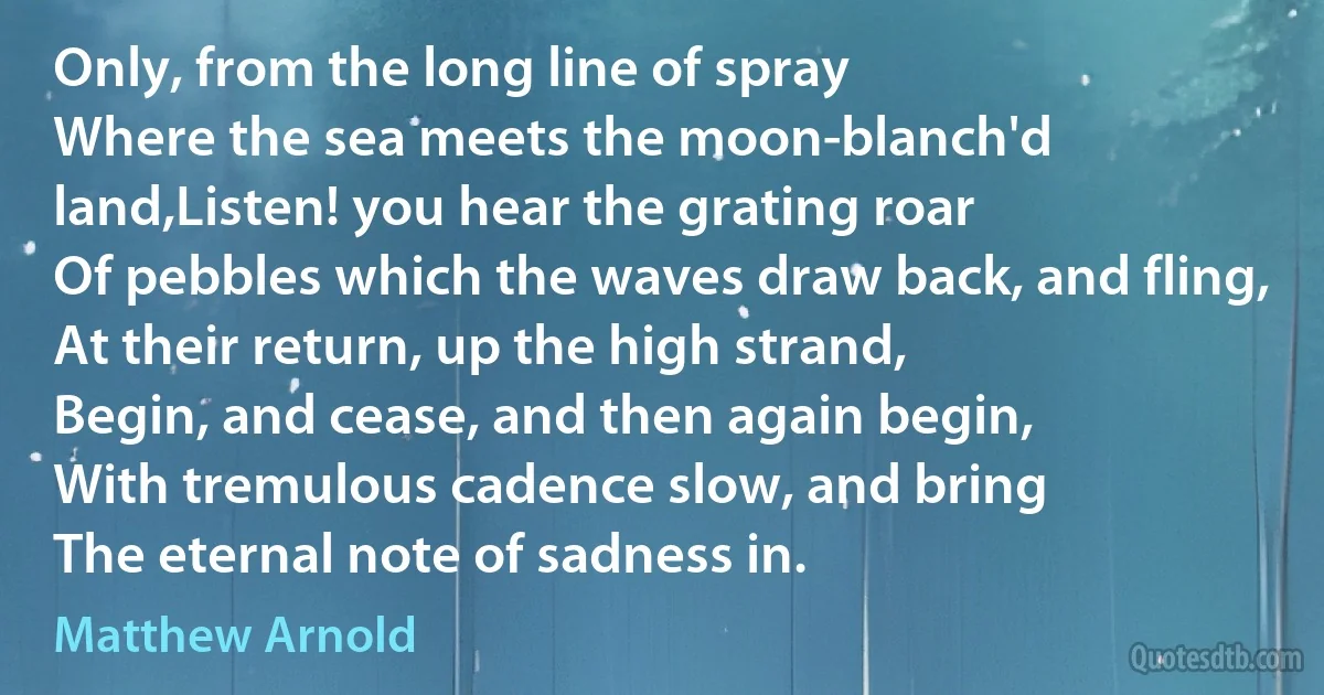 Only, from the long line of spray
Where the sea meets the moon-blanch'd land,Listen! you hear the grating roar
Of pebbles which the waves draw back, and fling,
At their return, up the high strand,
Begin, and cease, and then again begin,
With tremulous cadence slow, and bring
The eternal note of sadness in. (Matthew Arnold)