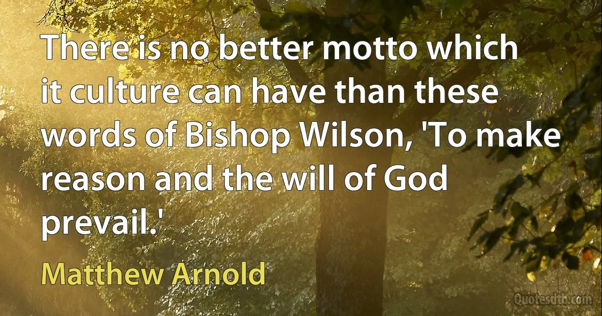 There is no better motto which it culture can have than these words of Bishop Wilson, 'To make reason and the will of God prevail.' (Matthew Arnold)