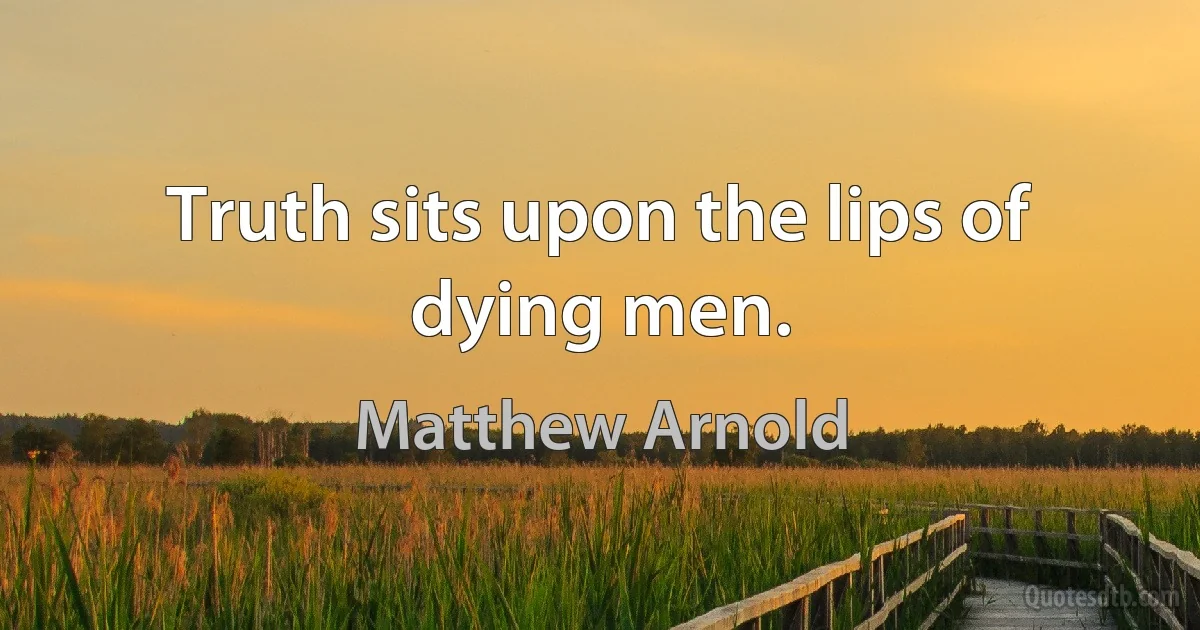 Truth sits upon the lips of dying men. (Matthew Arnold)