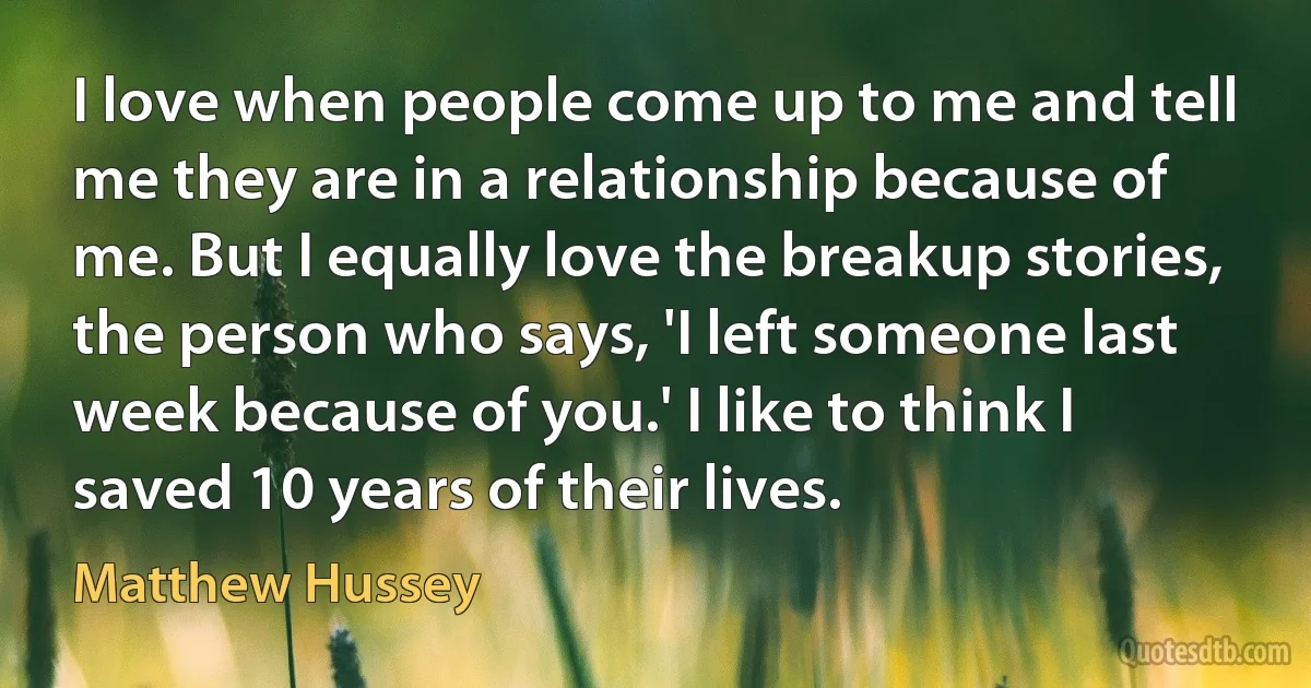 I love when people come up to me and tell me they are in a relationship because of me. But I equally love the breakup stories, the person who says, 'I left someone last week because of you.' I like to think I saved 10 years of their lives. (Matthew Hussey)