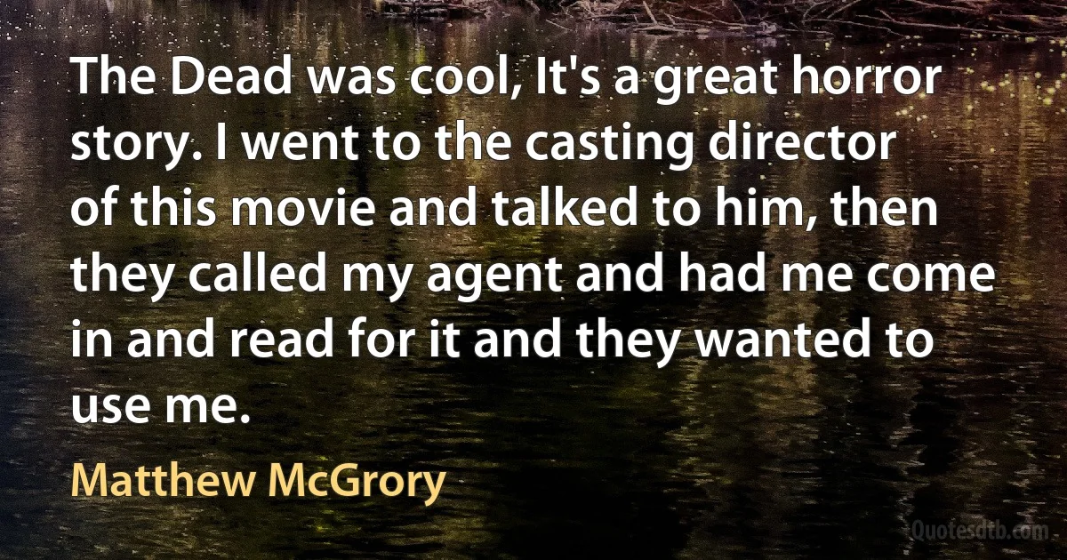 The Dead was cool, It's a great horror story. I went to the casting director of this movie and talked to him, then they called my agent and had me come in and read for it and they wanted to use me. (Matthew McGrory)